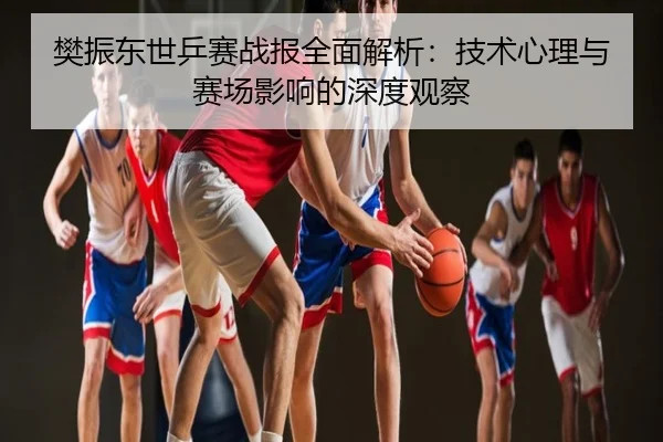 樊振东世乒赛战报全面解析：技术心理与赛场影响的深度观察
