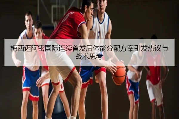 梅西迈阿密国际连续首发后体能分配方案引发热议与战术思考