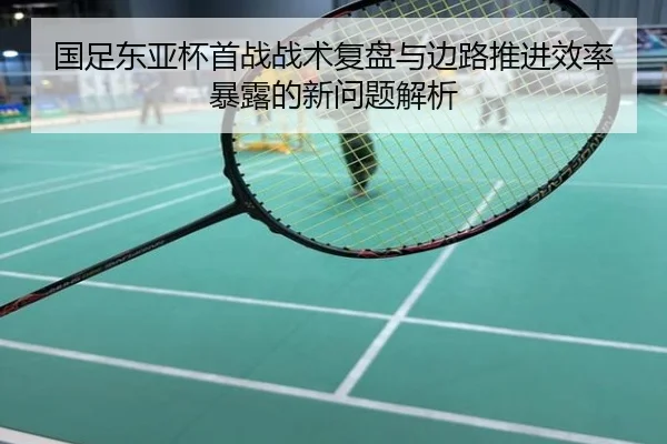 国足东亚杯首战战术复盘与边路推进效率暴露的新问题解析