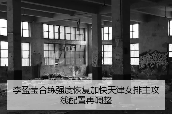 李盈莹合练强度恢复加快天津女排主攻线配置再调整