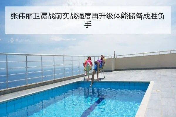 张伟丽卫冕战前实战强度再升级体能储备成胜负手