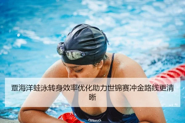 覃海洋蛙泳转身效率优化助力世锦赛冲金路线更清晰