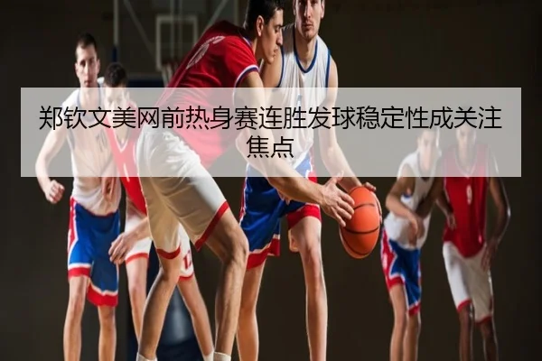 郑钦文美网前热身赛连胜发球稳定性成关注焦点