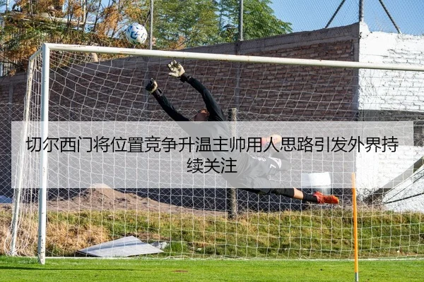 切尔西门将位置竞争升温主帅用人思路引发外界持续关注