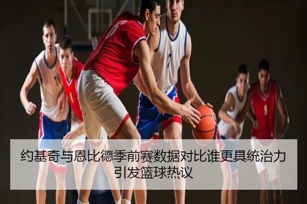 约基奇与恩比德季前赛数据对比谁更具统治力引发篮球热议
