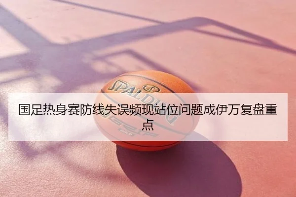 国足热身赛防线失误频现站位问题成伊万复盘重点